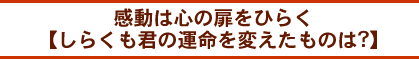 感動は心の扉をひらく しらくも君の運命を変えたものは?