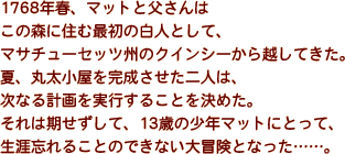 1768年春、マットと父さんはこの森に住む最初の白人として、マサチューセッツ州のクインシーから越してきた…