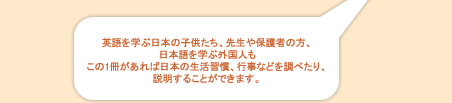 英語を学ぶ日本の子供たち、先生や保護者の方、日本語を学ぶ外国人もこの1冊があれば日本の生活習慣、行事などを調べたり、説明することができます。