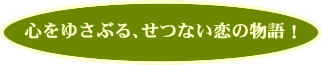 心をゆさぶる、せつない恋の物語！