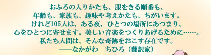 おふろの入りかたも、服をきる順番も、
年齢も、家族も、趣味や考えかたも、ちがいます。
けれど105人は、ある夜、ひとつの場所にあつまり、
心をひとつに寄せます。美しい音楽をつくりあげるために……。
私たち人間は、そんな奇跡をおこす存在です。
――なかがわ　ちひろ（翻訳家）