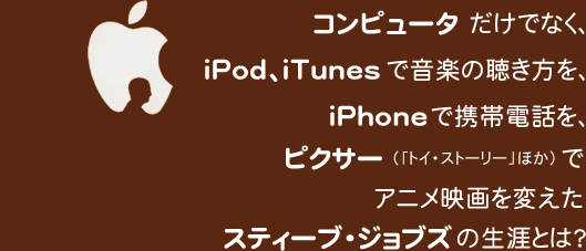 コンピュータだけでなく、iPod、iTunesで音楽の聴き方を、iPhoneで携帯電話をピクサー（「トイ・ストーリー」ほか）でアニメ映画を変えたスティーブ・ジョブズの生涯とは？
