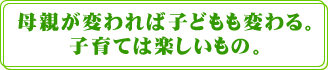 母親が変われば子どもも変わる。子育ては楽しいもの。