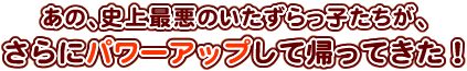 あの史上最悪のいたずらっ子たちが、さらにパワーアップして帰ってきた！